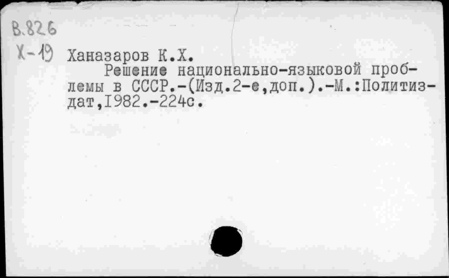 ﻿вш
Х-'Ь;' Ханазаров К.Х.
Решение национально-языковой проблемы в СССР.-(Изд.2-е,доп.).-М.Политиздат, 1982.-224с.